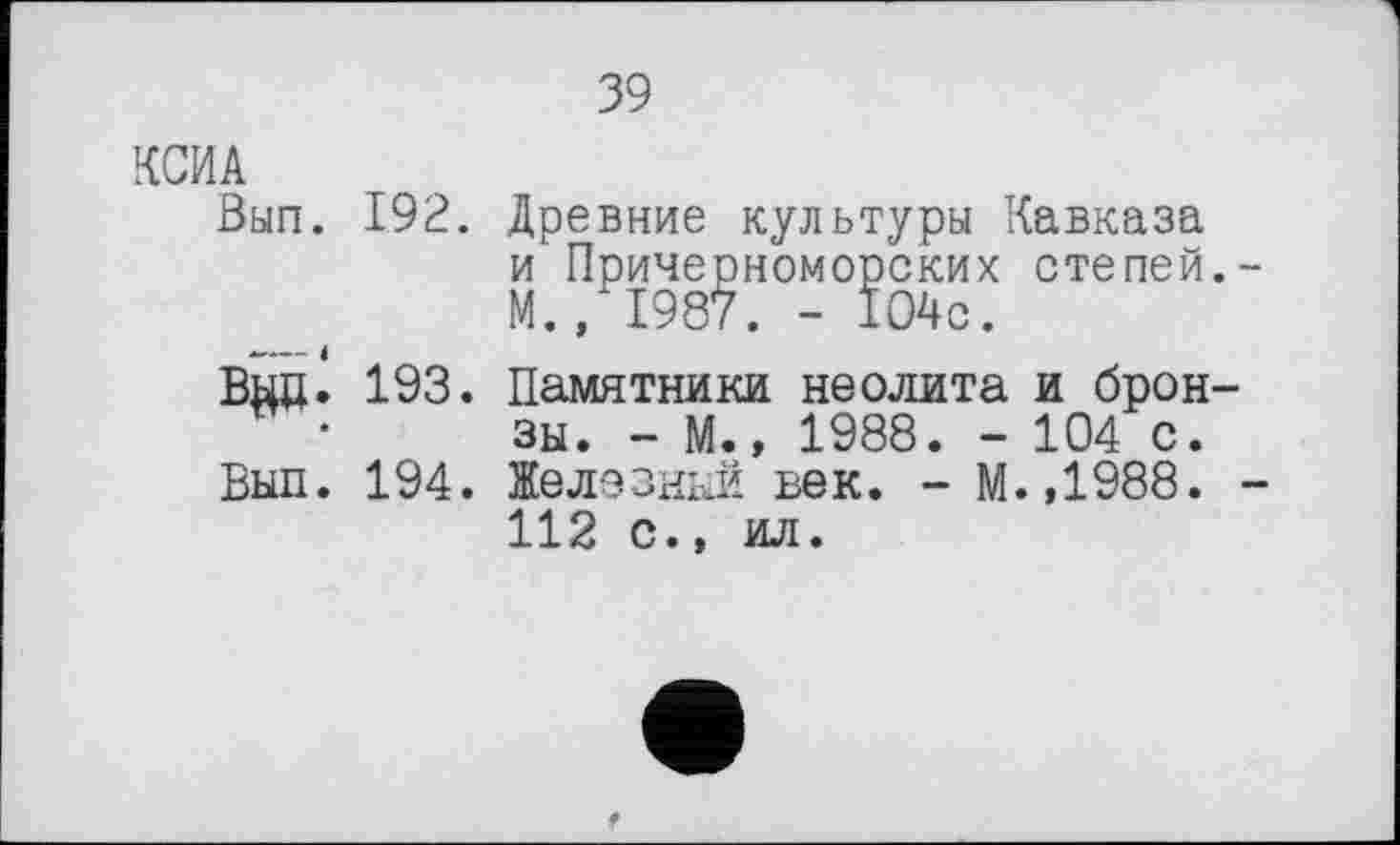 ﻿39
КСИА
Вып. 192.
BgÖ- 193.
Вып. 194.
Древние культуры Кавказа и Причерноморских степей. М., 1987. - 104с.
Памятники неолита и бронзы. - М., 1988. - 104 с. Железный век. - М.,1988. 112 с.» ил.